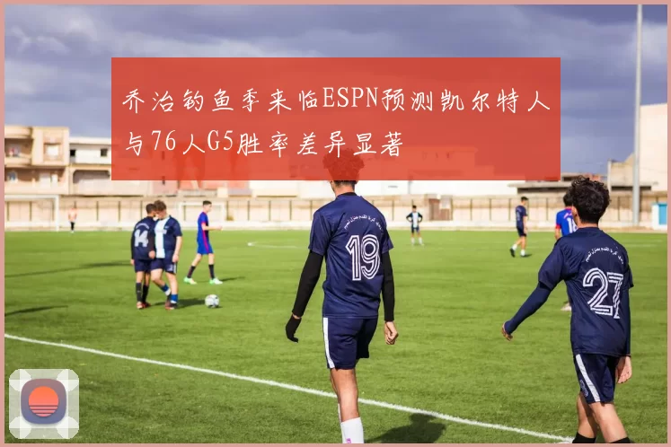 乔治钓鱼季来临ESPN预测凯尔特人与76人G5胜率差异显著