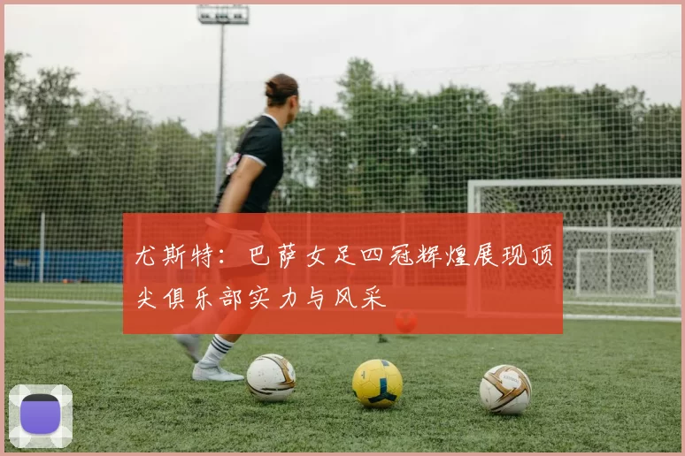 尤斯特：巴萨女足四冠辉煌展现顶尖俱乐部实力与风采