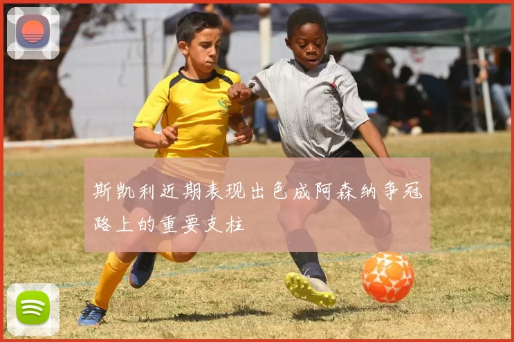 斯凯利近期表现出色成阿森纳争冠路上的重要支柱