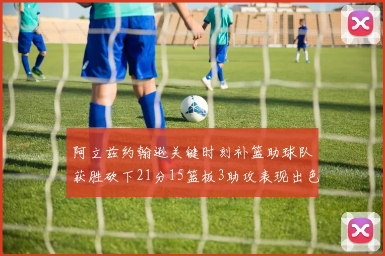 阿立兹约翰逊关键时刻补篮助球队获胜砍下21分15篮板3助攻表现出色