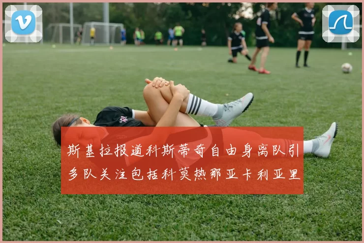 斯基拉报道科斯蒂奇自由身离队引多队关注包括科莫热那亚卡利亚里与土超球队