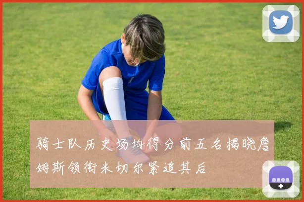 骑士队历史场均得分前五名揭晓詹姆斯领衔米切尔紧追其后