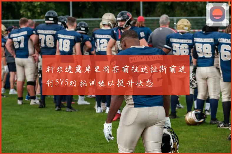 科尔透露库里将在前往达拉斯前进行5V5对抗训练以提升状态