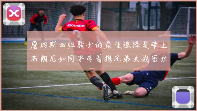 詹姆斯回归骑士的最佳选择是带上布朗尼如同字母哥携兄弟共战密尔沃基