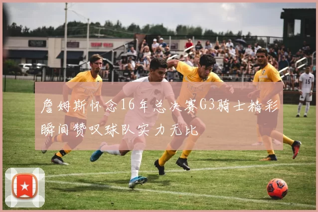 詹姆斯怀念16年总决赛G3骑士精彩瞬间赞叹球队实力无比