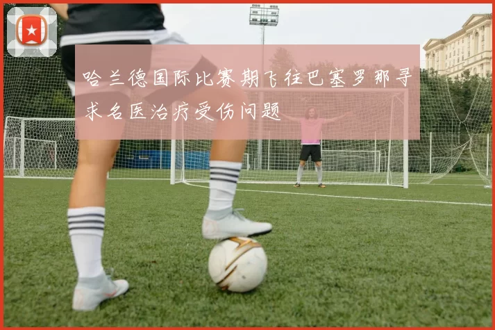哈兰德国际比赛期飞往巴塞罗那寻求名医治疗受伤问题