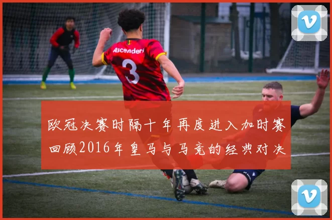 欧冠决赛时隔十年再度进入加时赛回顾2016年皇马与马竞的经典对决