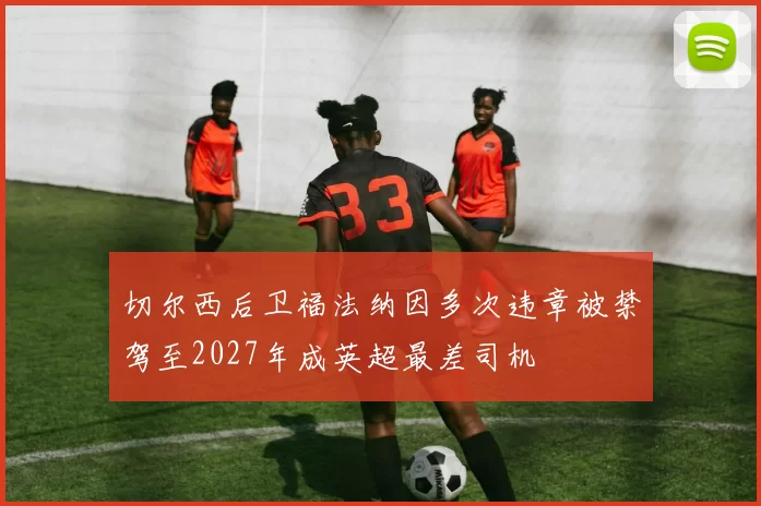 切尔西后卫福法纳因多次违章被禁驾至2027年成英超最差司机