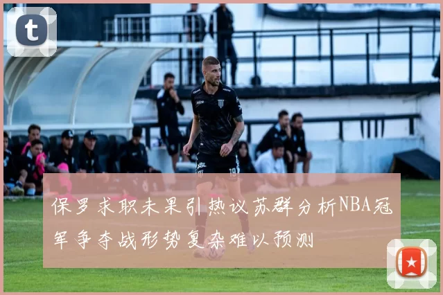 保罗求职未果引热议苏群分析NBA冠军争夺战形势复杂难以预测