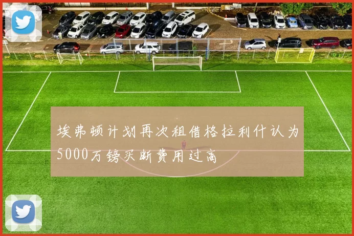 埃弗顿计划再次租借格拉利什认为5000万镑买断费用过高