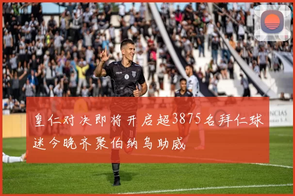 皇仁对决即将开启超3875名拜仁球迷今晚齐聚伯纳乌助威