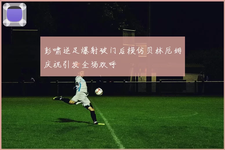 彭啸逆足爆射破门后模仿贝林厄姆庆祝引发全场欢呼