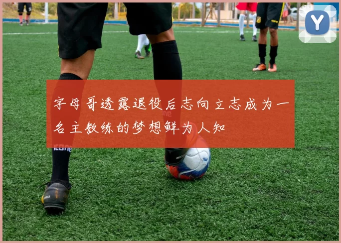 字母哥透露退役后志向立志成为一名主教练的梦想鲜为人知