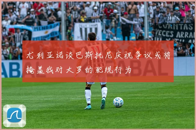 尤利亚诺谈巴斯托尼庆祝争议或将掩盖我对大罗的犯规行为