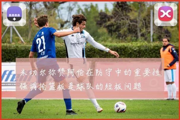 米切尔称赞阿伦在防守中的重要性强调抢篮板是球队的短板问题