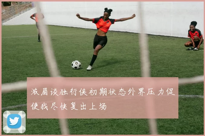 浓眉谈独行侠初期状态外界压力促使我尽快复出上场