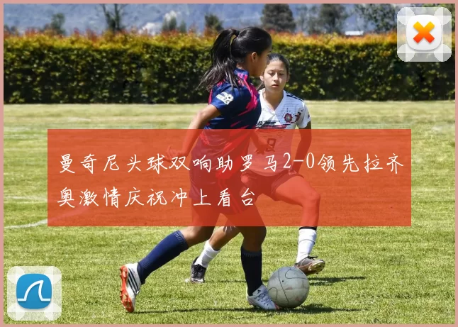 曼奇尼头球双响助罗马2-0领先拉齐奥激情庆祝冲上看台